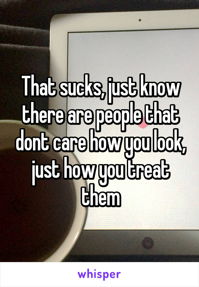 That sucks, just know there are people that dont care how you look, just how you treat them