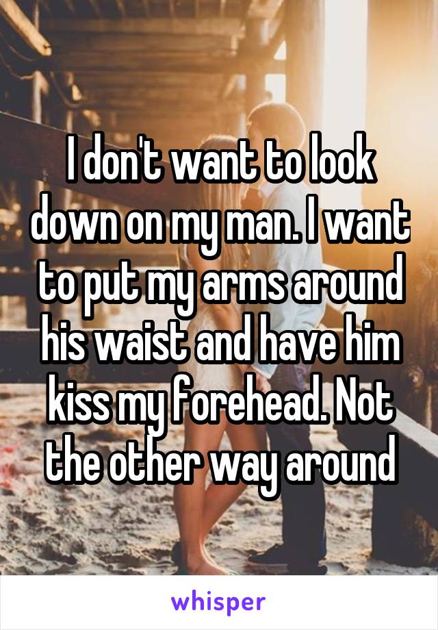 I don't want to look down on my man. I want to put my arms around his waist and have him kiss my forehead. Not the other way around