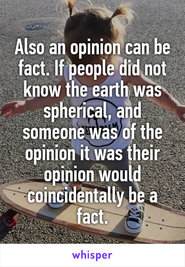 Also an opinion can be fact. If people did not know the earth was spherical, and someone was of the opinion it was their opinion would coincidentally be a fact.