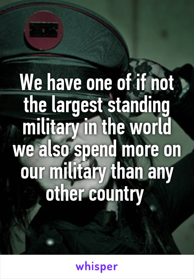 We have one of if not the largest standing military in the world we also spend more on our military than any other country 
