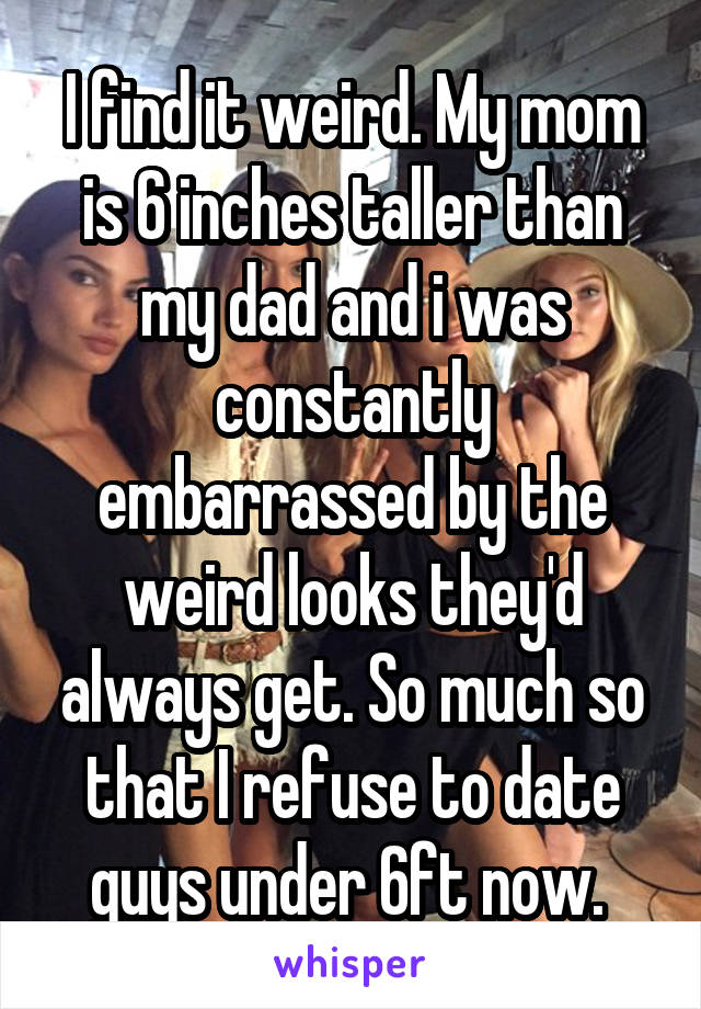 I find it weird. My mom is 6 inches taller than my dad and i was constantly embarrassed by the weird looks they'd always get. So much so that I refuse to date guys under 6ft now. 