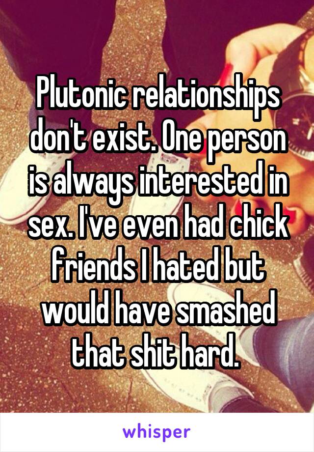 Plutonic relationships don't exist. One person is always interested in sex. I've even had chick friends I hated but would have smashed that shit hard. 