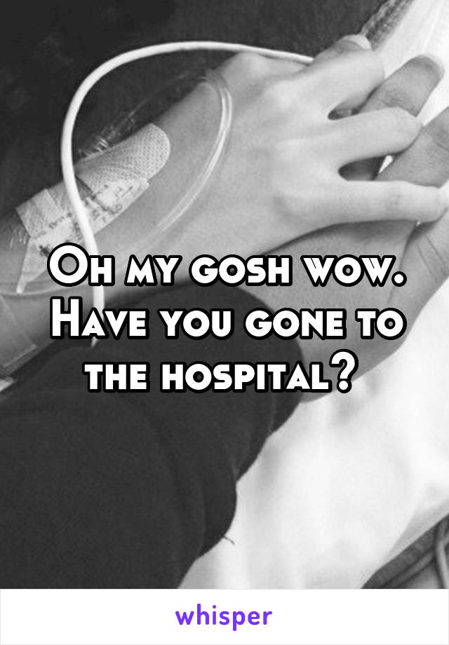 Oh my gosh wow. Have you gone to the hospital? 