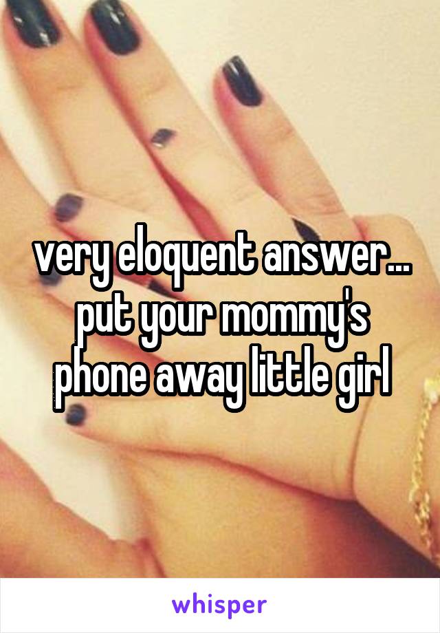 very eloquent answer... put your mommy's phone away little girl