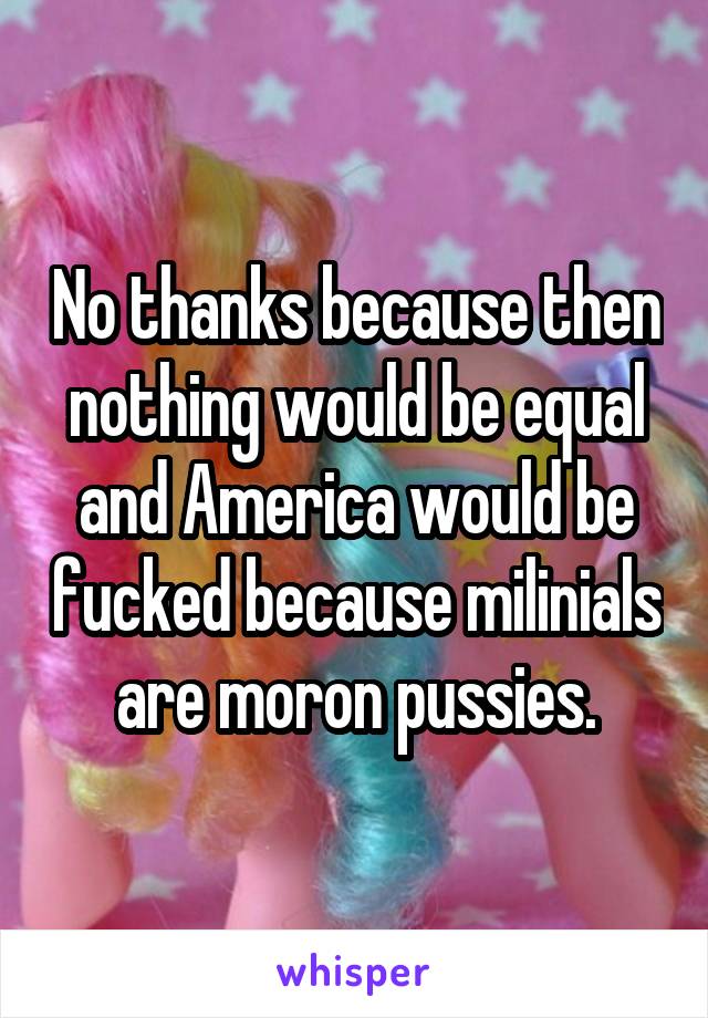 No thanks because then nothing would be equal and America would be fucked because milinials are moron pussies.