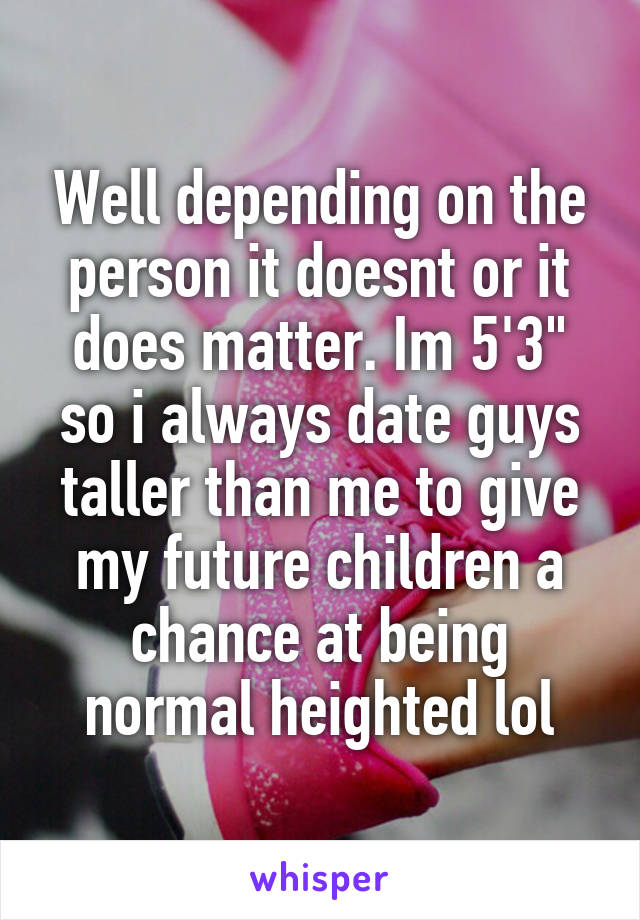 Well depending on the person it doesnt or it does matter. Im 5'3" so i always date guys taller than me to give my future children a chance at being normal heighted lol