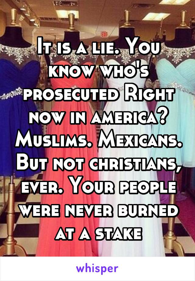 It is a lie. You know who's prosecuted Right now in america? Muslims. Mexicans. But not christians, ever. Your people were never burned at a stake