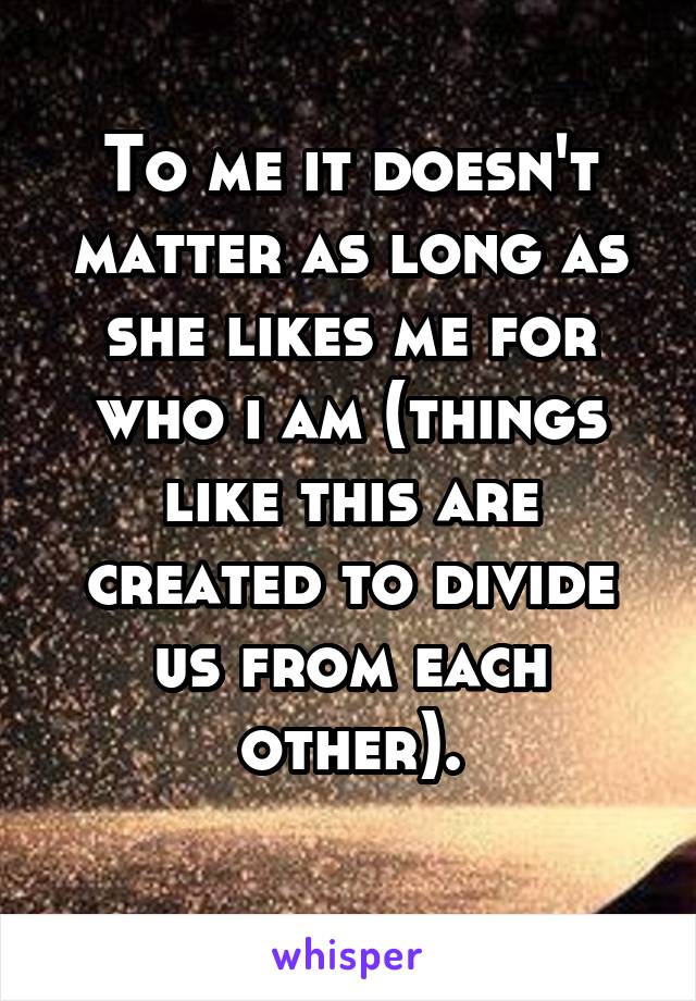 To me it doesn't matter as long as she likes me for who i am (things like this are created to divide us from each other).
