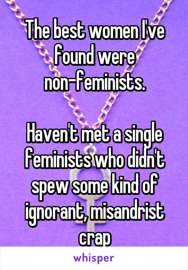 The best women I've found were non-feminists.

Haven't met a single feminists who didn't spew some kind of ignorant, misandrist crap