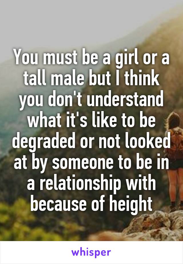 You must be a girl or a tall male but I think you don't understand what it's like to be degraded or not looked at by someone to be in a relationship with because of height