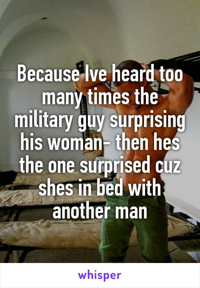 Because Ive heard too many times the military guy surprising his woman- then hes the one surprised cuz shes in bed with another man