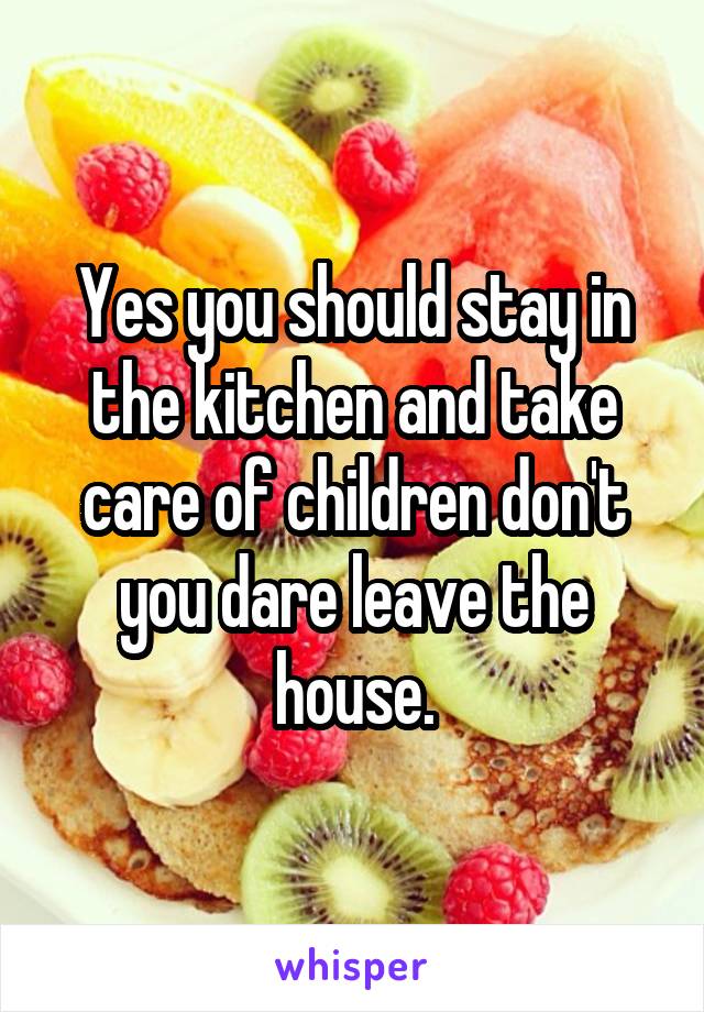 Yes you should stay in the kitchen and take care of children don't you dare leave the house.