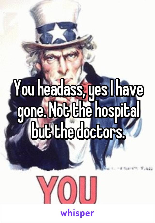 You headass, yes I have gone. Not the hospital but the doctors.