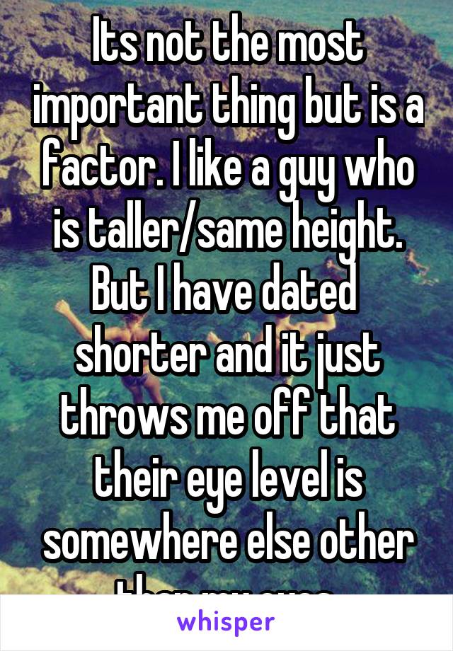 Its not the most important thing but is a factor. I like a guy who is taller/same height. But I have dated  shorter and it just throws me off that their eye level is somewhere else other than my eyes.