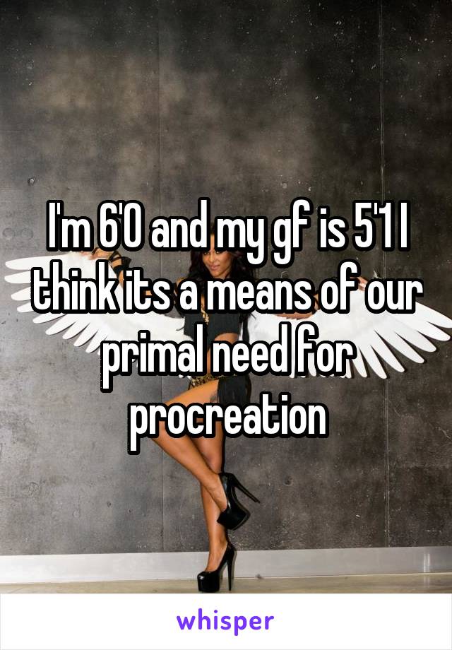 I'm 6'0 and my gf is 5'1 I think its a means of our primal need for procreation