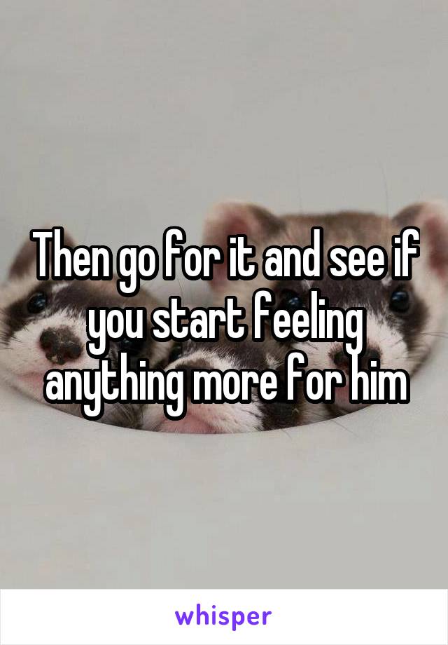 Then go for it and see if you start feeling anything more for him