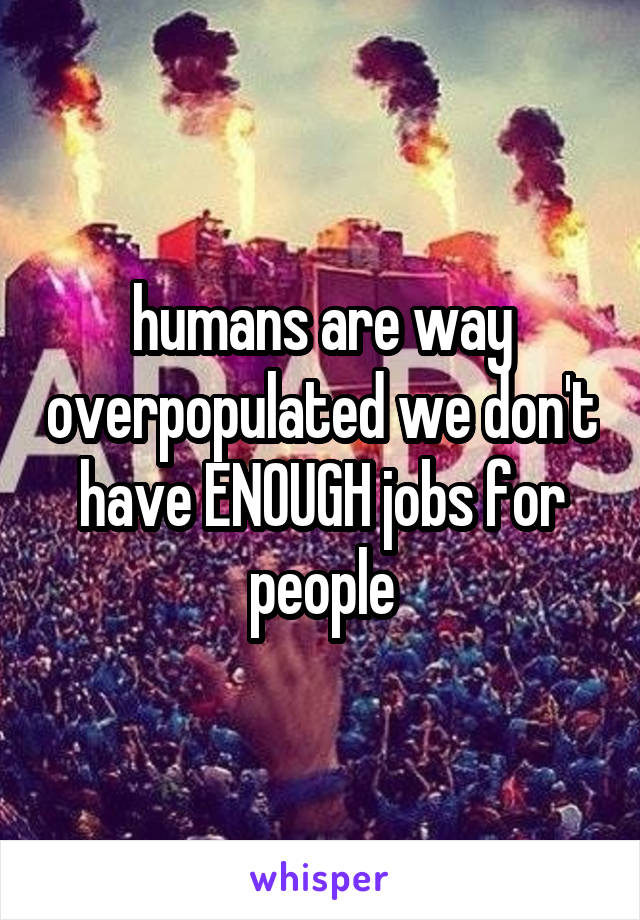 humans are way overpopulated we don't have ENOUGH jobs for people