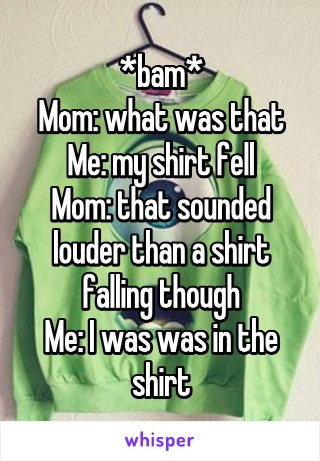 *bam*
Mom: what was that
Me: my shirt fell
Mom: that sounded louder than a shirt falling though
Me: I was was in the shirt