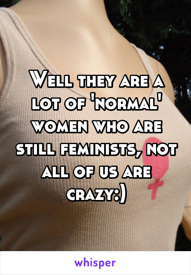 Well they are a lot of 'normal' women who are still feminists, not all of us are crazy:)