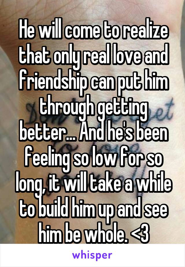 He will come to realize that only real love and friendship can put him through getting better... And he's been feeling so low for so long, it will take a while to build him up and see him be whole. <3