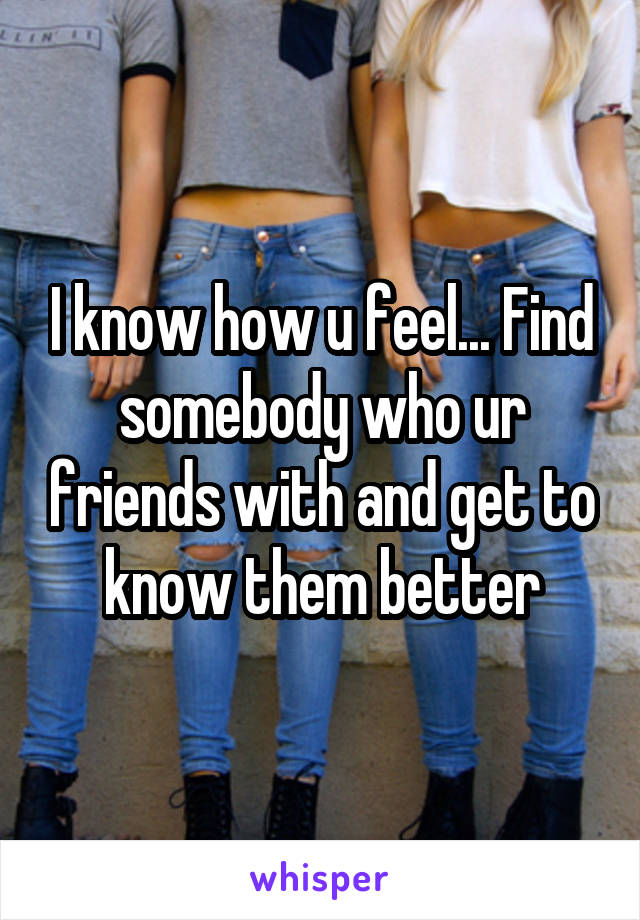 I know how u feel... Find somebody who ur friends with and get to know them better