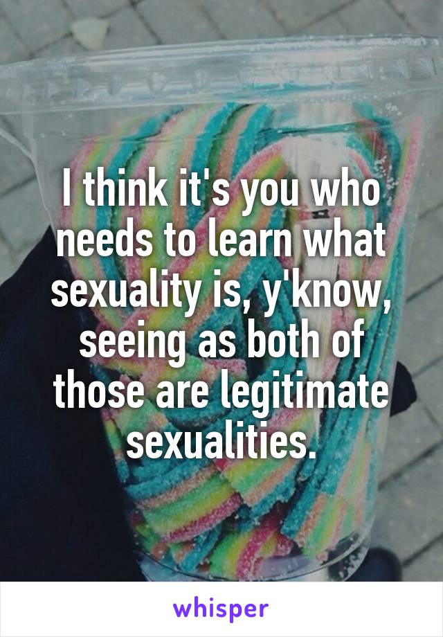 I think it's you who needs to learn what sexuality is, y'know, seeing as both of those are legitimate sexualities.