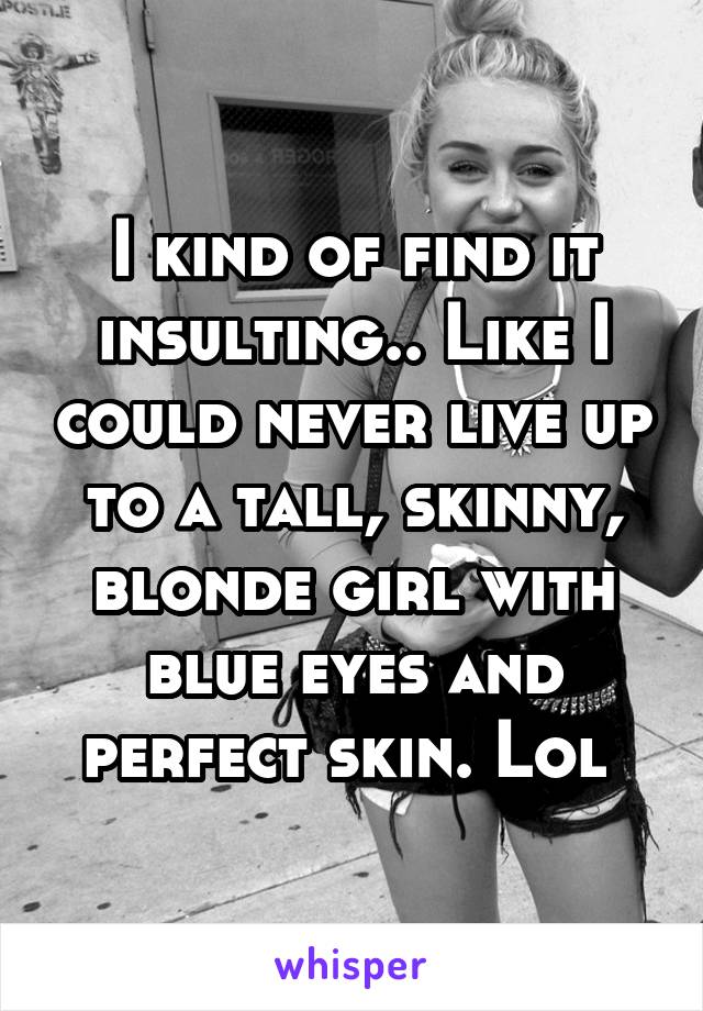 I kind of find it insulting.. Like I could never live up to a tall, skinny, blonde girl with blue eyes and perfect skin. Lol 