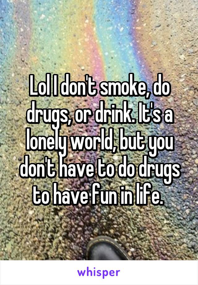 Lol I don't smoke, do drugs, or drink. It's a lonely world, but you don't have to do drugs to have fun in life. 