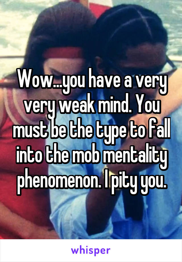 Wow...you have a very very weak mind. You must be the type to fall into the mob mentality phenomenon. I pity you.