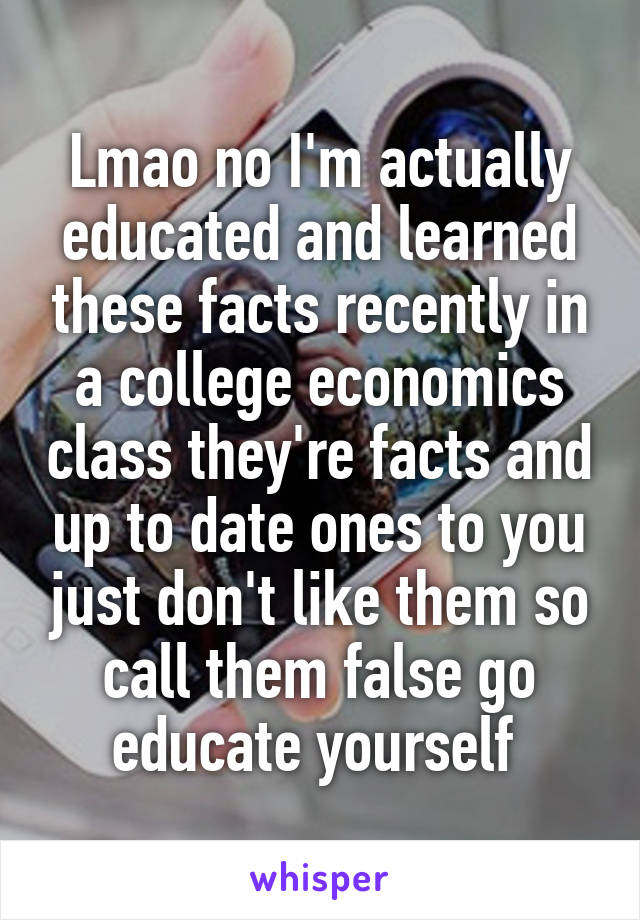 Lmao no I'm actually educated and learned these facts recently in a college economics class they're facts and up to date ones to you just don't like them so call them false go educate yourself 