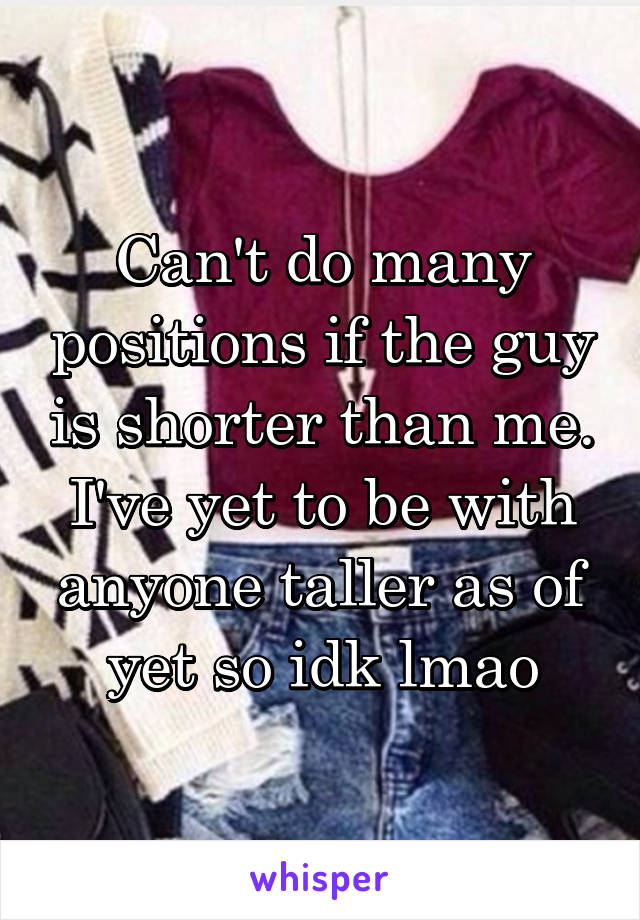 Can't do many positions if the guy is shorter than me. I've yet to be with anyone taller as of yet so idk lmao