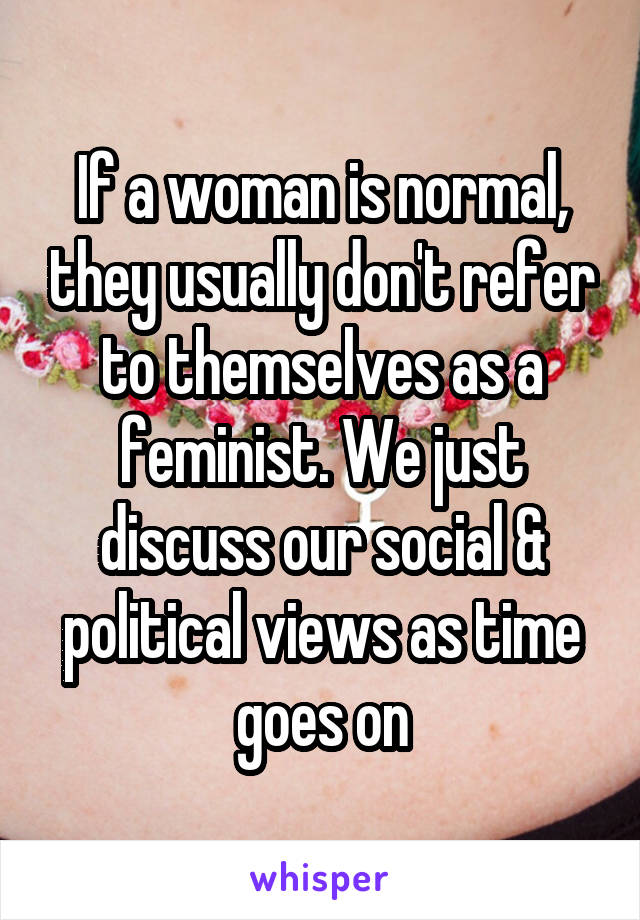 If a woman is normal, they usually don't refer to themselves as a feminist. We just discuss our social & political views as time goes on