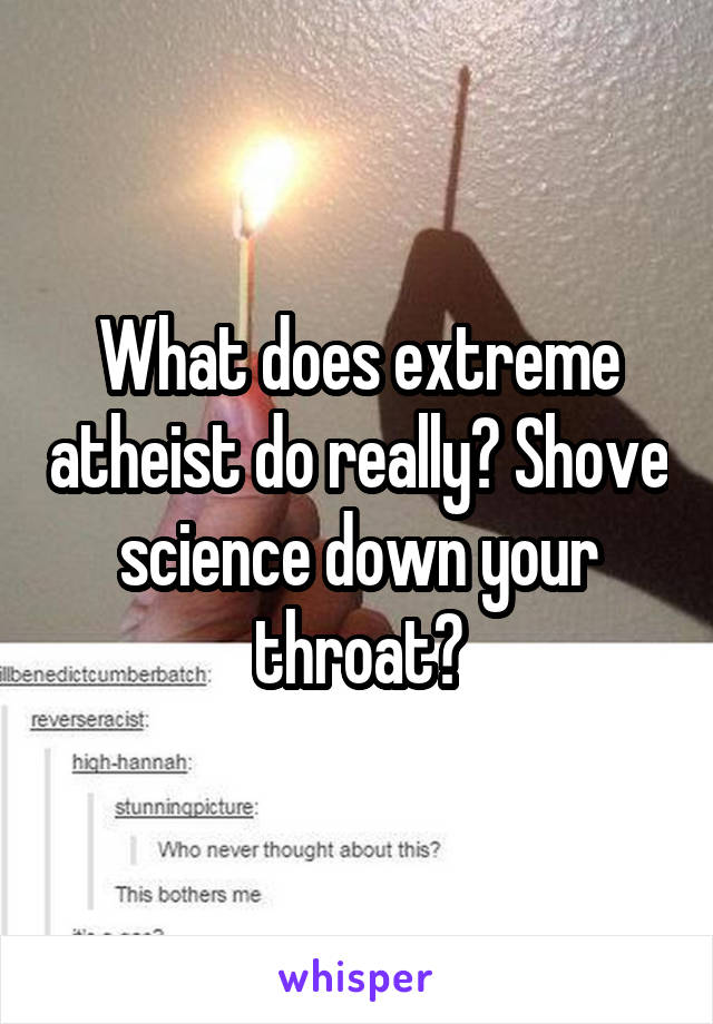 What does extreme atheist do really? Shove science down your throat?