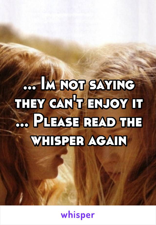 ... Im not saying they can't enjoy it ... Please read the whisper again
