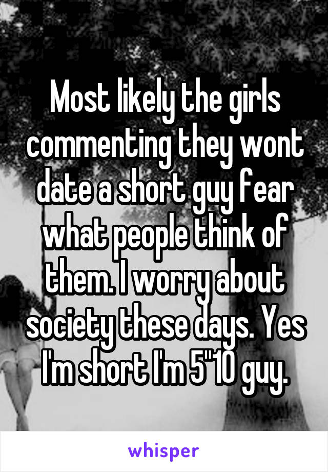 Most likely the girls commenting they wont date a short guy fear what people think of them. I worry about society these days. Yes I'm short I'm 5"10 guy.