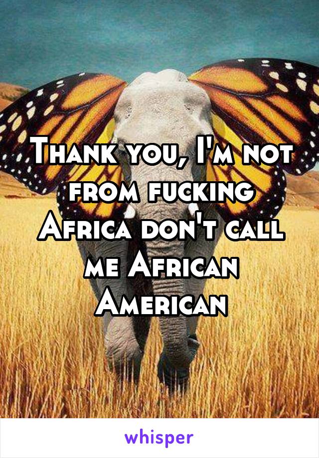 Thank you, I'm not from fucking Africa don't call me African American