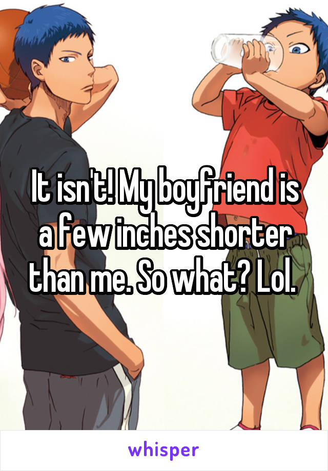 It isn't! My boyfriend is a few inches shorter than me. So what? Lol. 