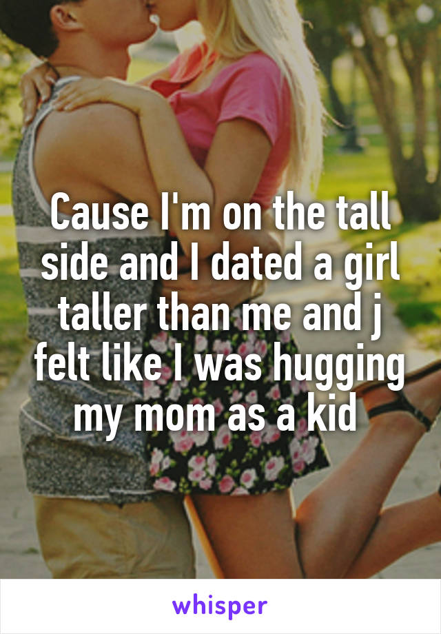 Cause I'm on the tall side and I dated a girl taller than me and j felt like I was hugging my mom as a kid 