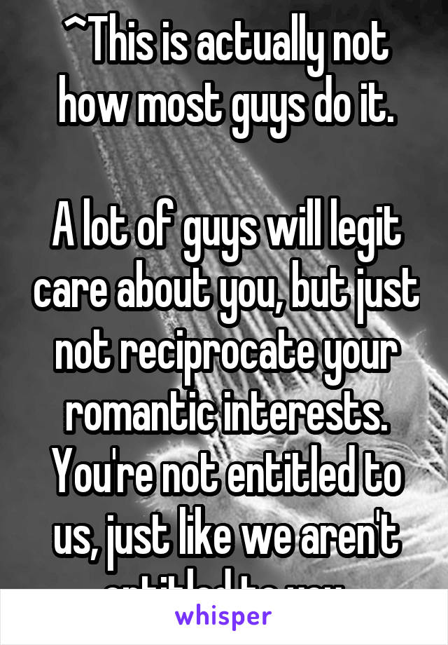 ^This is actually not how most guys do it.

A lot of guys will legit care about you, but just not reciprocate your romantic interests. You're not entitled to us, just like we aren't entitled to you.