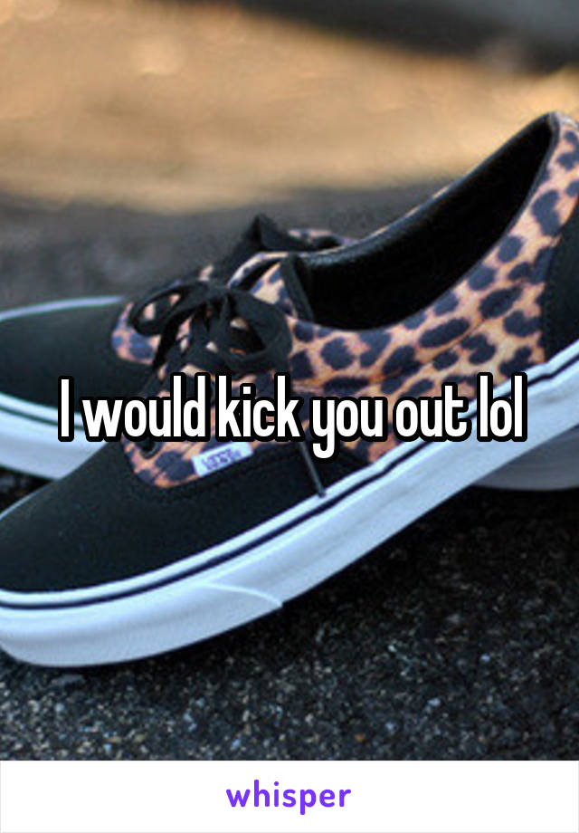 I would kick you out lol