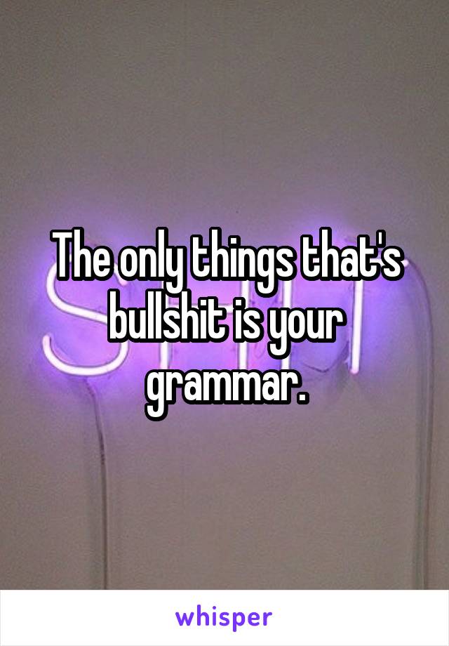 The only things that's bullshit is your grammar.