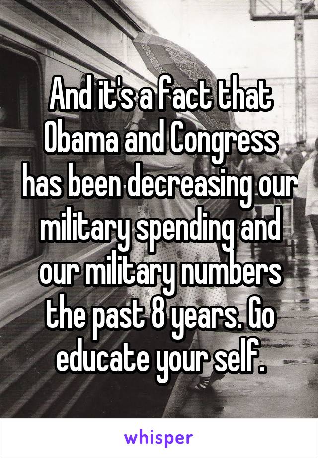 And it's a fact that Obama and Congress has been decreasing our military spending and our military numbers the past 8 years. Go educate your self.