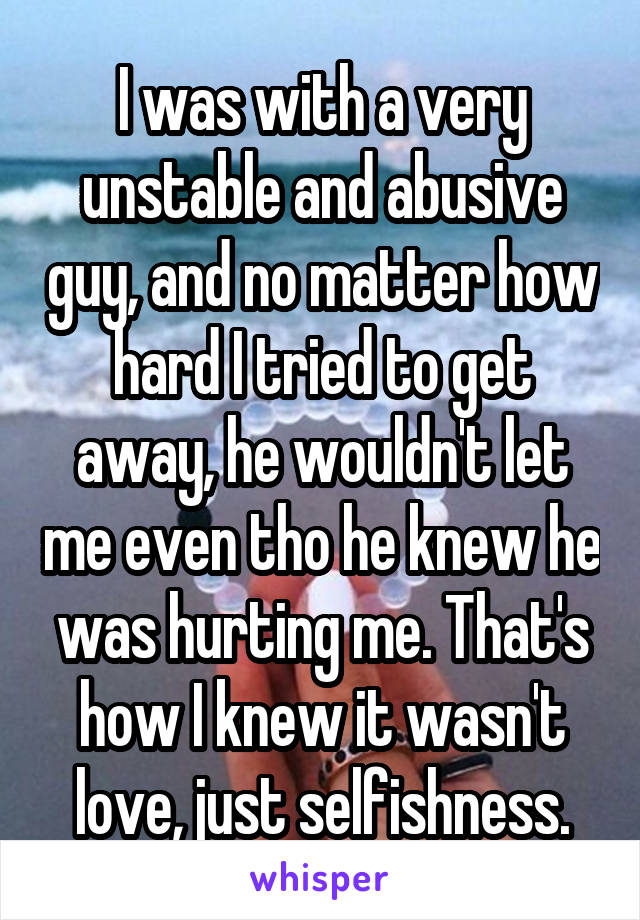 I was with a very unstable and abusive guy, and no matter how hard I tried to get away, he wouldn't let me even tho he knew he was hurting me. That's how I knew it wasn't love, just selfishness.