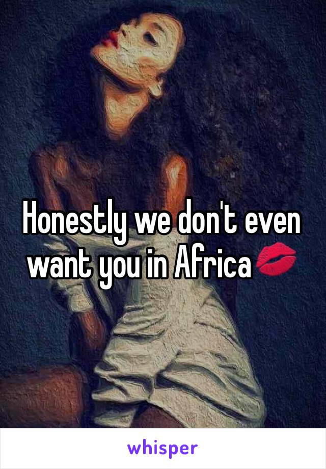 Honestly we don't even want you in Africa💋