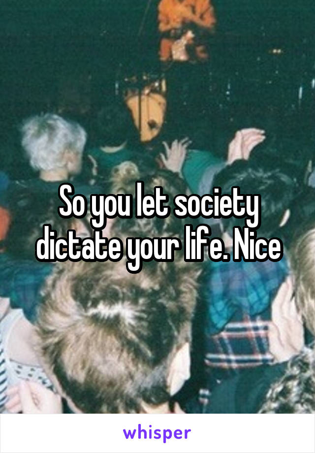 So you let society dictate your life. Nice