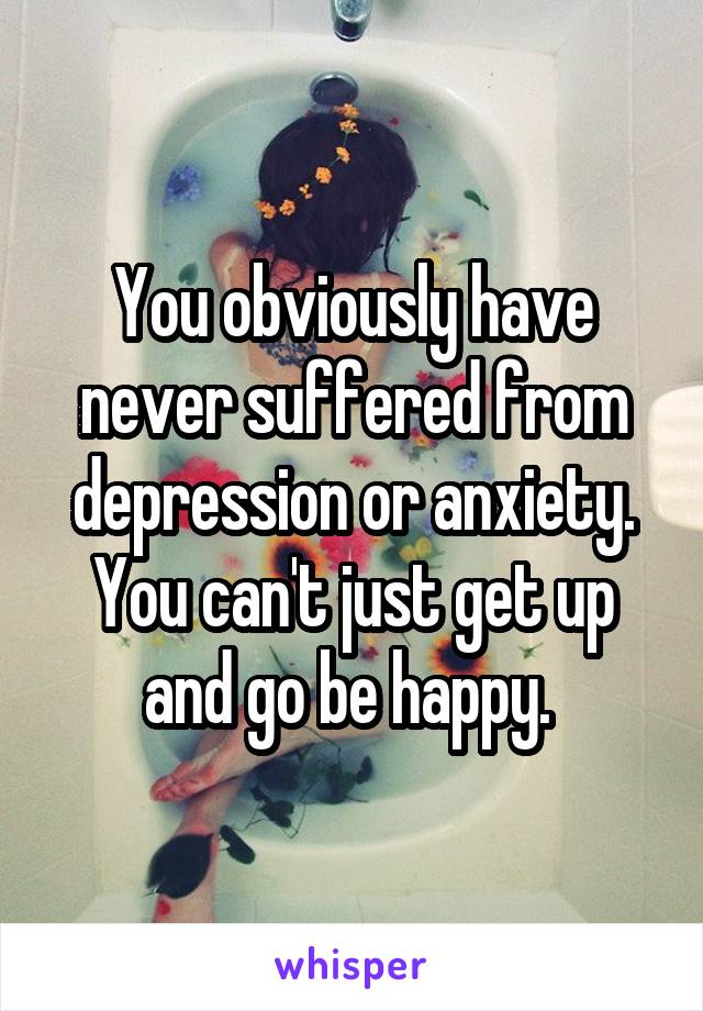 You obviously have never suffered from depression or anxiety. You can't just get up and go be happy. 