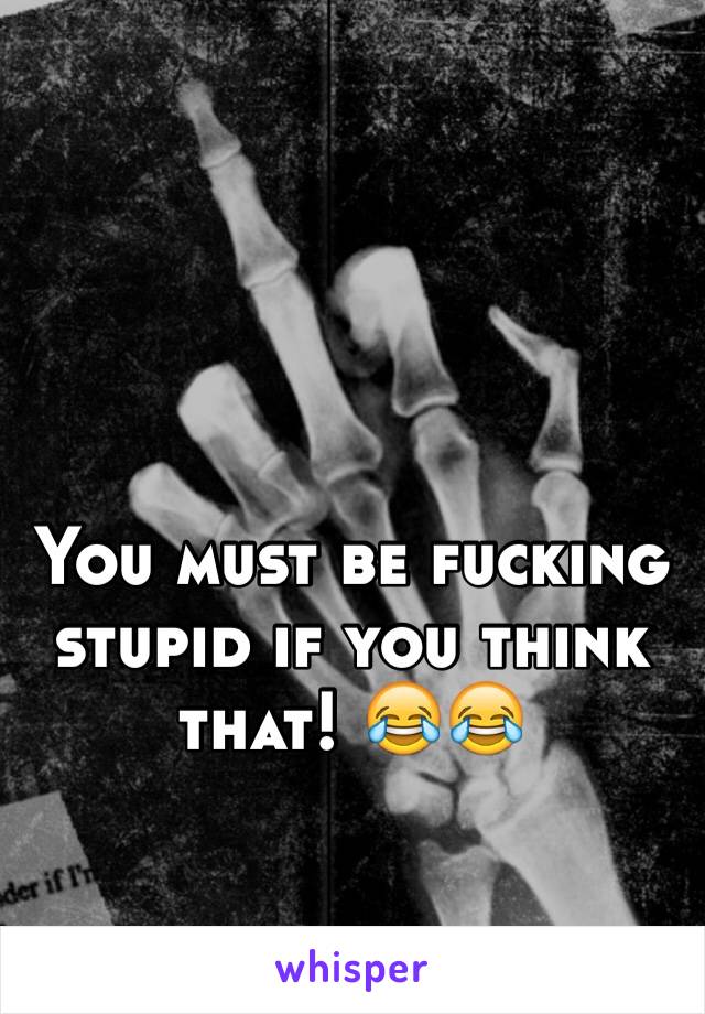 You must be fucking stupid if you think that! 😂😂