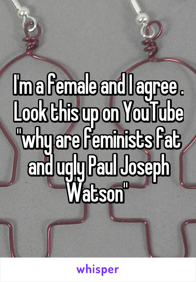 I'm a female and I agree . Look this up on YouTube "why are feminists fat and ugly Paul Joseph Watson" 