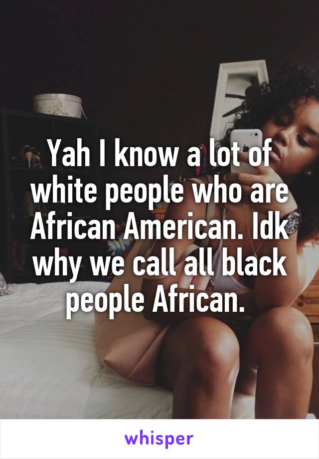 Yah I know a lot of white people who are African American. Idk why we call all black people African. 