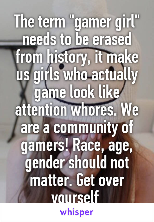 The term "gamer girl" needs to be erased from history, it make us girls who actually game look like attention whores. We are a community of gamers! Race, age, gender should not matter. Get over yourself 